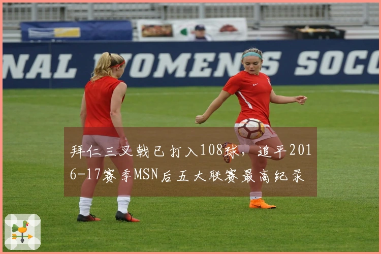 拜仁三叉戟已打入108球，追平2016-17赛季MSN后五大联赛最高纪录
