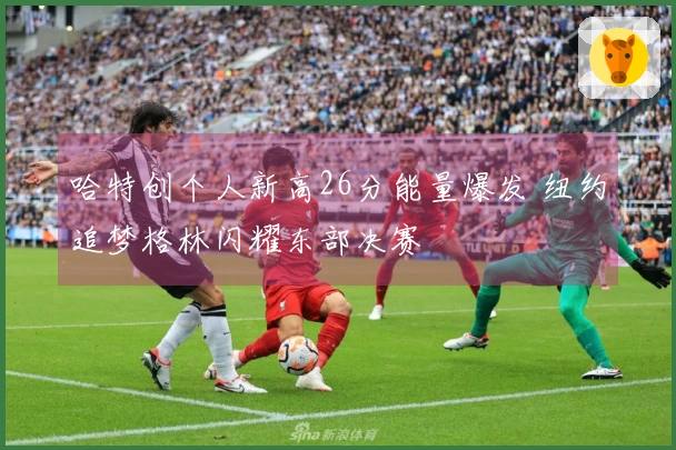 哈特创个人新高26分能量爆发 纽约追梦格林闪耀东部决赛