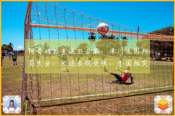 阿奇姆彭重返旧东家，津门虎因判罚失分，大连表现受限，李国旭突破对抗