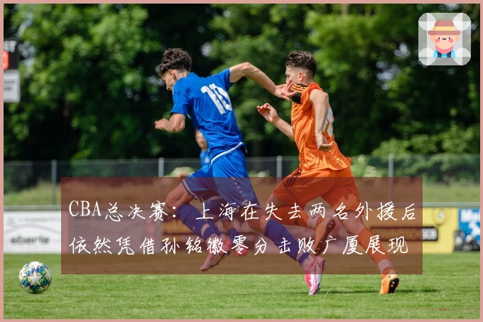 CBA总决赛:上海在失去两名外援后依然凭借孙铭徽零分击败广厦展现强大实力